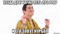 когда друг начил петь про ppap и его зовут нурбол