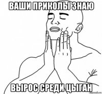 ваши приколы знаю вырос среди цыган