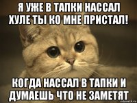 я уже в тапки нассал хуле ты ко мне пристал! когда нассал в тапки и думаешь что не заметят