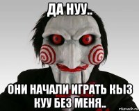 да нуу.. они начали играть кыз куу без меня..
