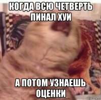когда всю четверть пинал хуи а потом узнаешь оценки