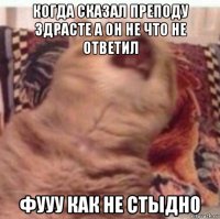 когда сказал преподу здрасте а он не что не ответил фууу как не стыдно