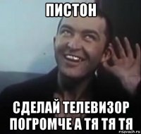 пистон сделай телевизор погромче а тя тя тя