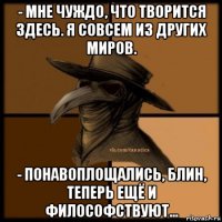 - мне чуждо, что творится здесь. я совсем из других миров. - понавоплощались, блин, теперь ещё и философствуют...