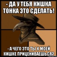 - да у тебя кишка тонка это сделать! - а чего это ты к моей кишке прицениваешься?