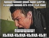 аааааа! аааааа! ааааа-аааа! шарга! кьааааа! аааааа-ага-уууф-кьа-хааа! пшшшшш! кьяка-кьяка-кьяка-кья!