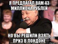 я предлагал вам 43 миллиона рублей но вы решили взять приз в лондоне