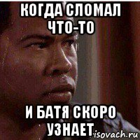 когда сломал что-то и батя скоро узнает