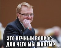  это вечный вопрос - для чего мы живем?