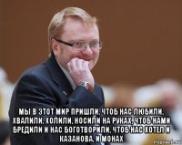  мы в этот мир пришли, чтоб нас любили, хвалили, холили, носили на руках, чтоб нами бредили и нас боготворили, чтоб нас хотел и казанова, и монах