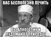 вас бесполезно лечить вы алкоголик и лудоман от природы