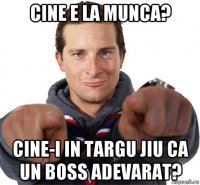 cine e la munca? cine-i in targu jiu ca un boss adevarat?