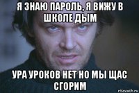 я знаю пароль, я вижу в школе дым ура уроков нет но мы щас сгорим