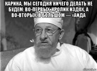 карина, мы сегодня ничего делать не будем: во-первых, кролик издох, а во-вторых, в большом — «аида 