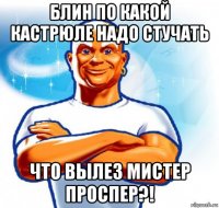 блин по какой кастрюле надо стучать что вылез мистер проспер?!