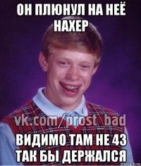 он плюнул на неё нахер видимо там не 43 так бы держался