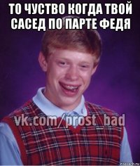 то чуство когда твой сасед по парте федя 