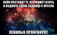 лайк поставят те, кто может взять и поднять свою задницу с кресла ленивые проигнорят