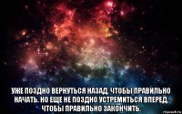  уже поздно вернуться назад, чтобы правильно начать. но еще не поздно устремиться вперед, чтобы правильно закончить.