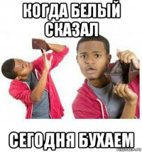 когда белый сказал сегодня бухаем