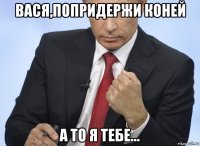 вася,попридержи коней а то я тебе...