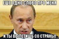 еше одно слово про меня и ты вылетишь со страны!