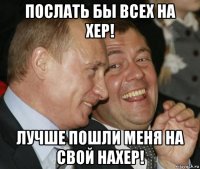 послать бы всех на хер! лучше пошли меня на свой нахер!