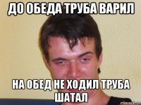 до обеда труба варил на обед не ходил труба шатал