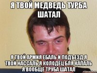 я твой медведь турба шатал я твой армия ебаль и подъезд я твой нассаль я колодец бля капаль я вообще труба шатал