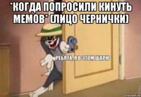 *когда попросили кинуть мемов* (лицо чернички) 