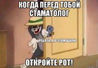 когда перед тобой стаматолог откройте рот!