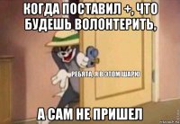 когда поставил +, что будешь волонтерить, а сам не пришел