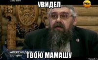 увидел твою мамашу