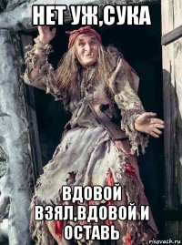 нет уж,сука вдовой взял,вдовой и оставь