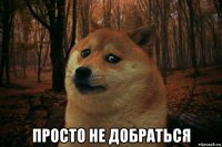  просто не добраться