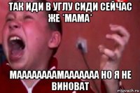 так иди в углу сиди сейчас же *мама* маааааааамааааааа но я не виноват