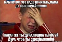 мам ну вот это надо почитать,мама да выключай!!!!!!!!!!! какая же ты дура,пошла ты на*уй дура, чтоб ты здохла!!!!!!!!!!!