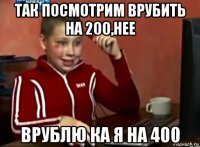 так посмотрим врубить на 200,нее врублю ка я на 400