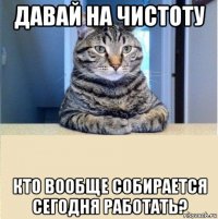 давай на чистоту кто вообще собирается сегодня работать?