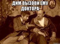 дим вызови ему доктора 
