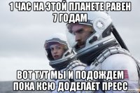 1 час на этой планете равен 7 годам вот тут мы и подождем пока ксю доделает пресс