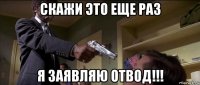 скажи это еще раз я заявляю отвод!!!