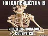 когда пришёл на 19 и ждешь пока все соберутся