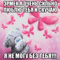 эрмек я очень сильно люблю тебя и скучаю я не могу без тебя!!!