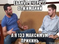 ебанул вчера 77 отжиманий а я 133 максимум прикинь