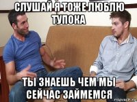 слушай я тоже люблю тупока ты знаешь чем мы сейчас займемся