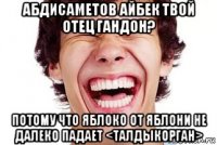 абдисаметов айбек твой отец гандон? потому что яблоко от яблони не далеко падает <талдыкорган>