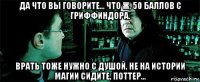 да что вы говорите... что ж, 50 баллов с гриффиндора. врать тоже нужно с душой. не на истории магии сидите, поттер...