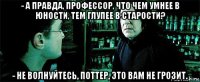 - а правда, профессор, что чем умнее в юности, тем глупее в старости? - не волнуйтесь, поттер, это вам не грозит.