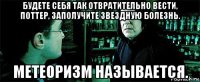 будете себя так отвратительно вести, поттер, заполучите звездную болезнь. метеоризм называется.